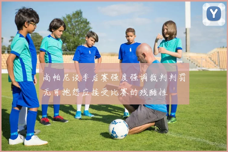 尚帕尼谈季后赛强度强调裁判判罚无可抱怨应接受比赛的残酷性