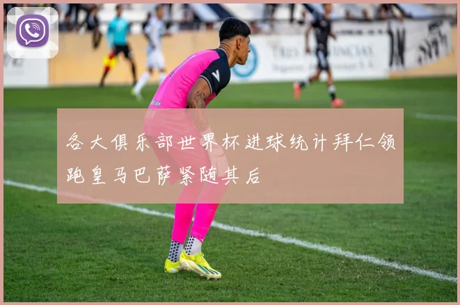 各大俱乐部世界杯进球统计拜仁领跑皇马巴萨紧随其后
