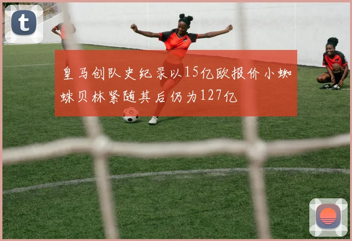 皇马创队史纪录以15亿欧报价小蜘蛛贝林紧随其后仍为127亿