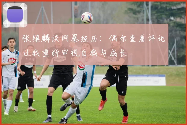 张镇麟谈网暴经历：偶尔查看评论让我重新审视自我与成长