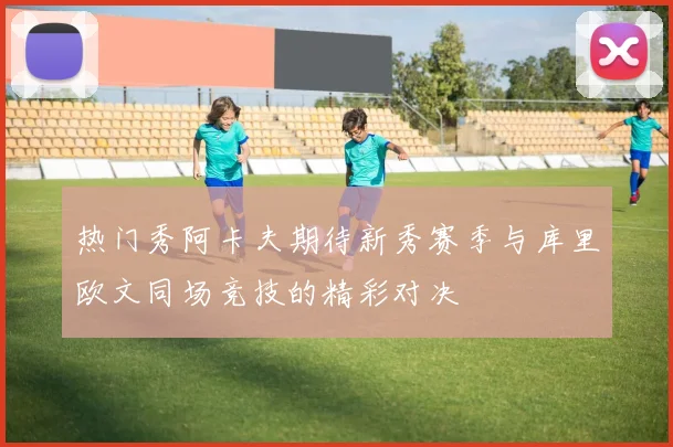 热门秀阿卡夫期待新秀赛季与库里欧文同场竞技的精彩对决