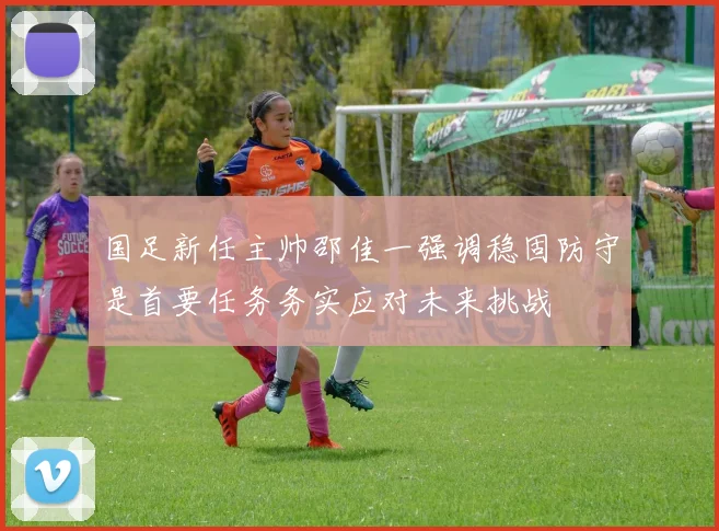 国足新任主帅邵佳一强调稳固防守是首要任务务实应对未来挑战