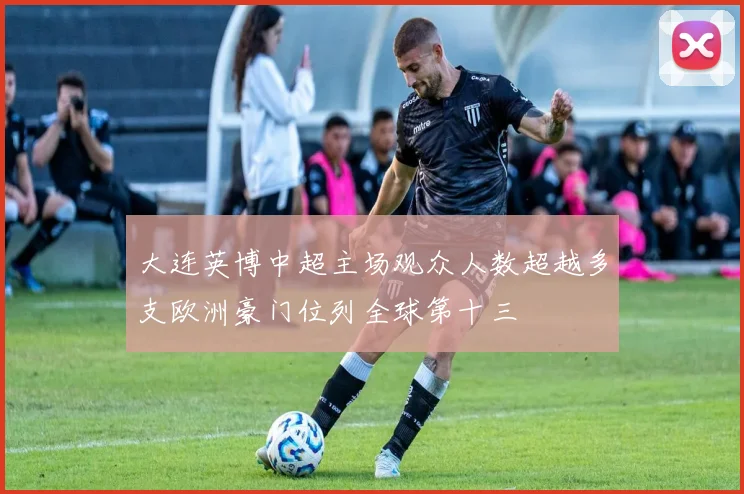 大连英博中超主场观众人数超越多支欧洲豪门位列全球第十三