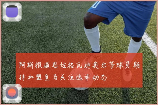 阿斯报道恩佐格瓦迪奥尔等球员期待加盟皇马关注选举动态