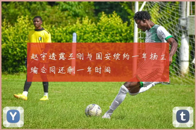 赵宇透露王刚与国安续约一年杨立瑜合同还剩一年时间