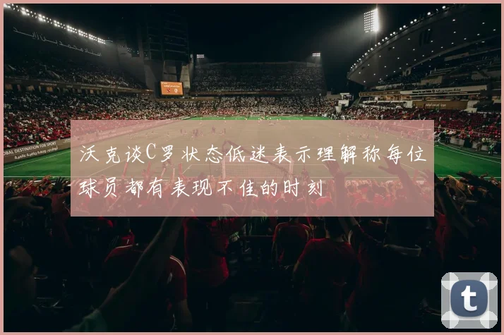 沃克谈C罗状态低迷表示理解称每位球员都有表现不佳的时刻