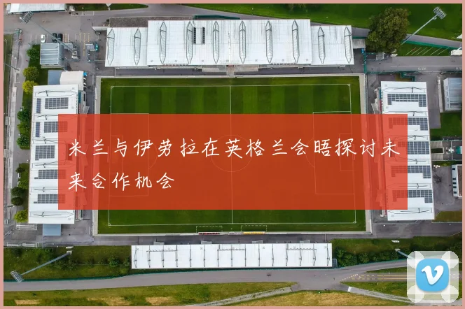 米兰与伊劳拉在英格兰会晤探讨未来合作机会