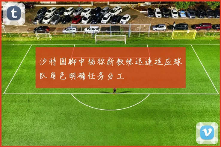 沙特国脚中场称新教练迅速适应球队角色明确任务分工