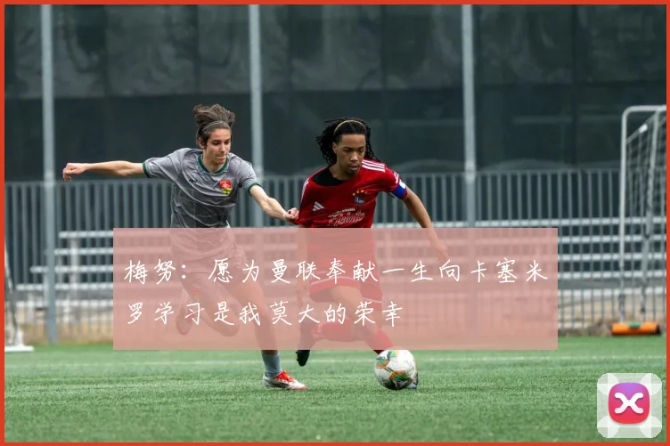 梅努：愿为曼联奉献一生向卡塞米罗学习是我莫大的荣幸