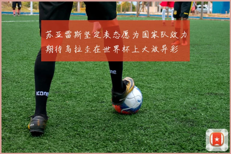 苏亚雷斯坚定表态愿为国家队效力期待乌拉圭在世界杯上大放异彩