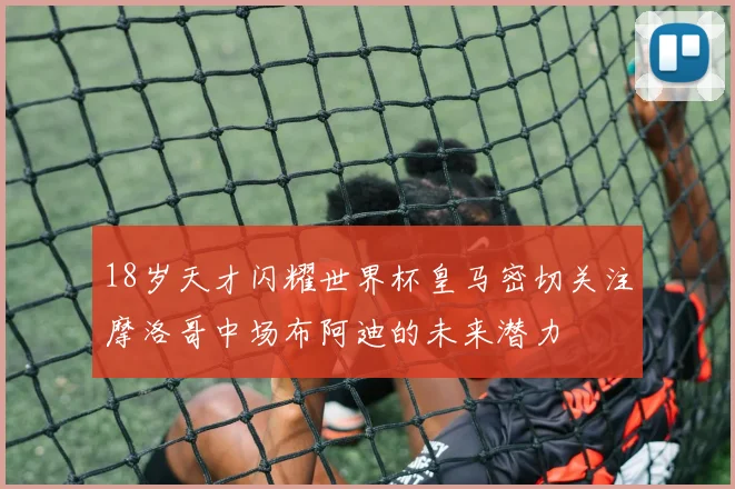 18岁天才闪耀世界杯皇马密切关注摩洛哥中场布阿迪的未来潜力