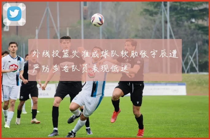 外线投篮失准成球队软肋张宇辰遭严防多名队员表现低迷