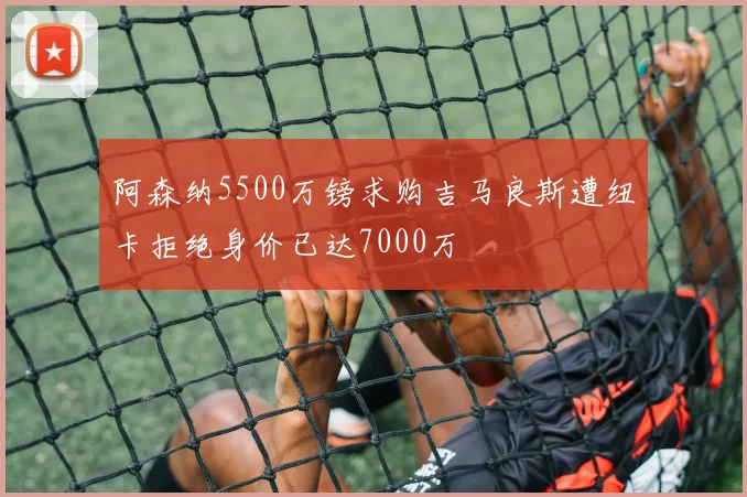 阿森纳5500万镑求购吉马良斯遭纽卡拒绝身价已达7000万