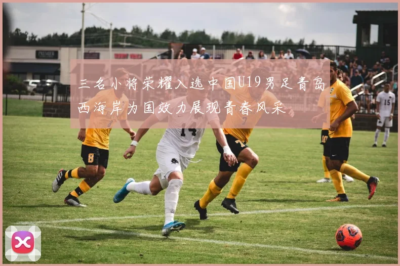 三名小将荣耀入选中国U19男足青岛西海岸为国效力展现青春风采