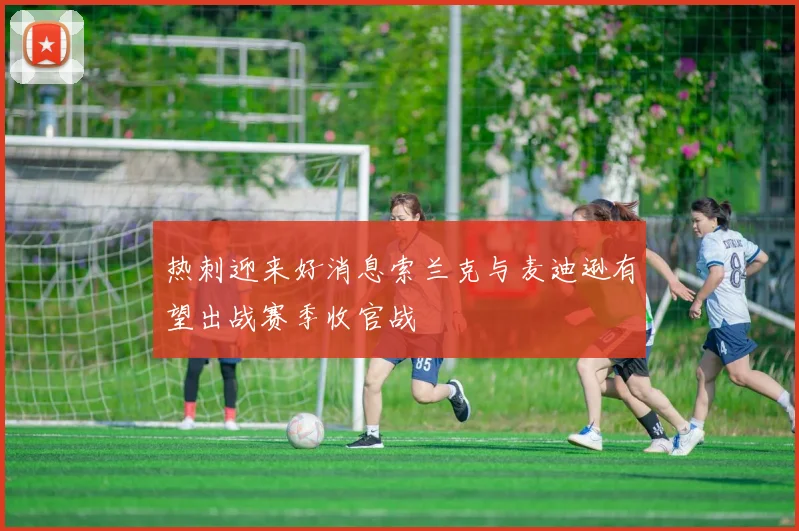 热刺迎来好消息索兰克与麦迪逊有望出战赛季收官战