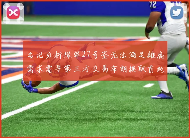 名记分析绿军27号签无法满足雄鹿需求需寻第三方交易布朗换取首轮签