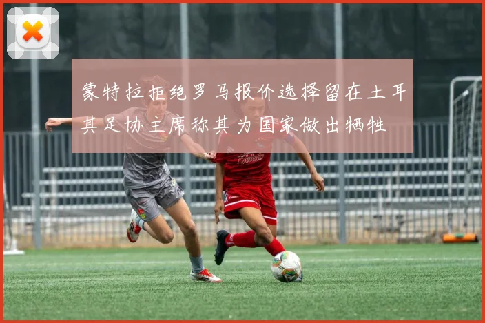 蒙特拉拒绝罗马报价选择留在土耳其足协主席称其为国家做出牺牲