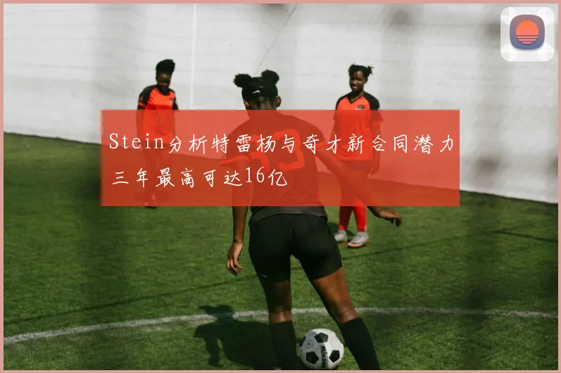 Stein分析特雷杨与奇才新合同潜力三年最高可达16亿