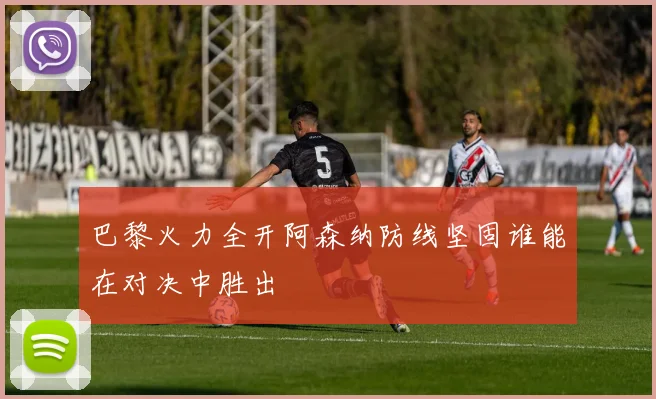 巴黎火力全开阿森纳防线坚固谁能在对决中胜出