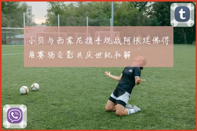 小贝与西蒙尼携手观战阿根廷佛得角赛场合影共庆世纪和解