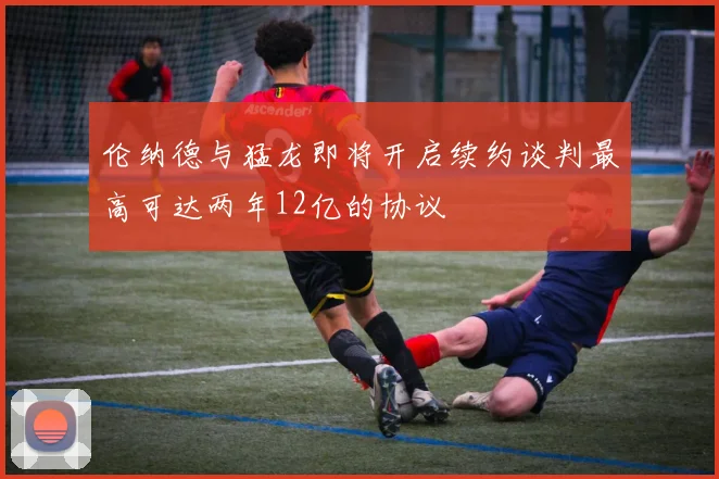 伦纳德与猛龙即将开启续约谈判最高可达两年12亿的协议
